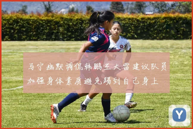 马宁幽默调侃韩鹏王大雷建议队员加强身体素质避免踢到自己身上