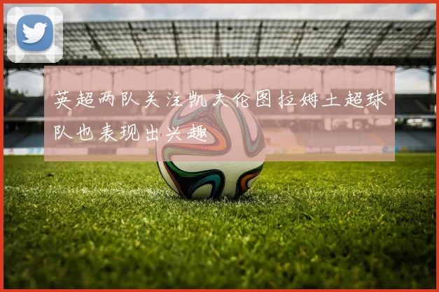 英超两队关注凯夫伦图拉姆土超球队也表现出兴趣
