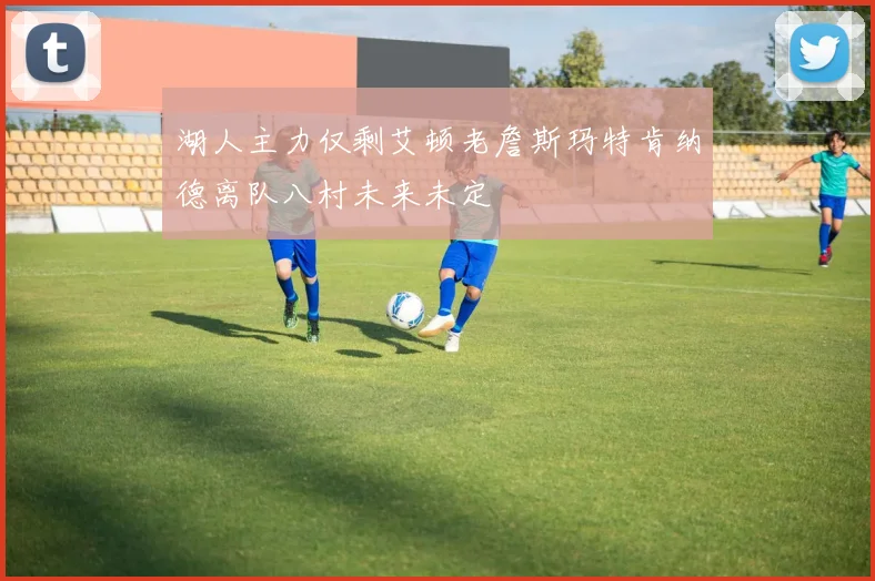 湖人主力仅剩艾顿老詹斯玛特肯纳德离队八村未来未定