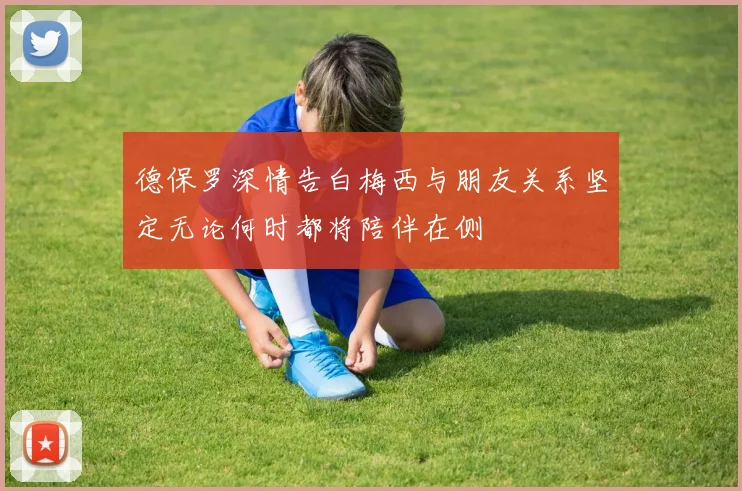 德保罗深情告白梅西与朋友关系坚定无论何时都将陪伴在侧