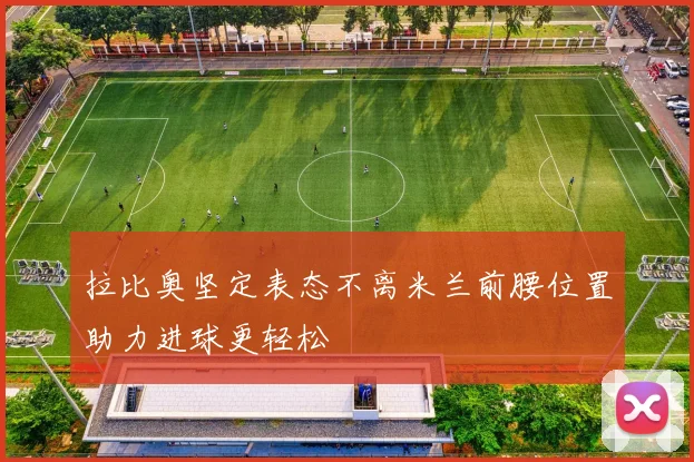 拉比奥坚定表态不离米兰前腰位置助力进球更轻松
