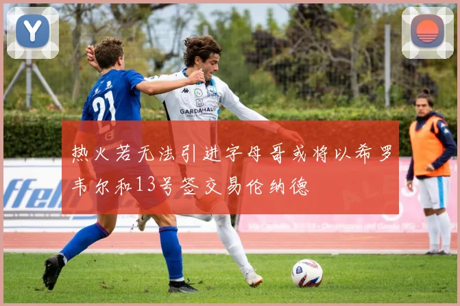 热火若无法引进字母哥或将以希罗韦尔和13号签交易伦纳德