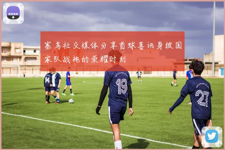 塞鸟社交媒体分享首球喜讯身披国家队战袍的荣耀时刻
