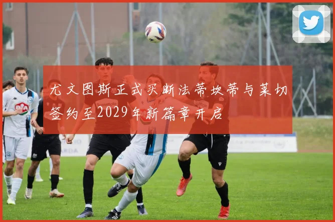 尤文图斯正式买断法蒂坎蒂与莱切签约至2029年新篇章开启