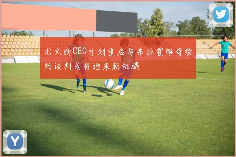 尤文新CEO计划重启与弗拉霍维奇续约谈判或将迎来新机遇