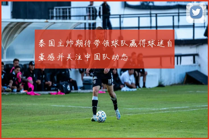泰国主帅期待带领球队赢得球迷自豪感并关注中国队动态