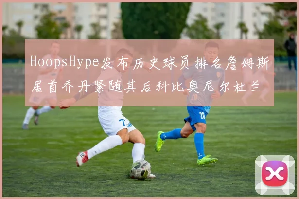 HoopsHype发布历史球员排名詹姆斯居首乔丹紧随其后科比奥尼尔杜兰特库里名列前茅