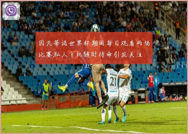 因凡蒂诺世界杯期间每日观看两场比赛私人飞机随时待命引发关注