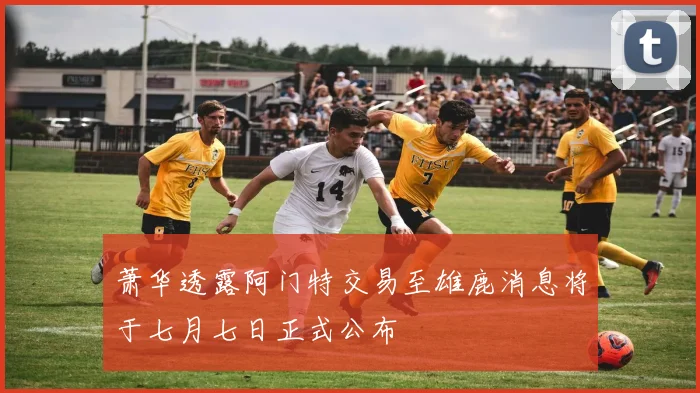 萧华透露阿门特交易至雄鹿消息将于七月七日正式公布