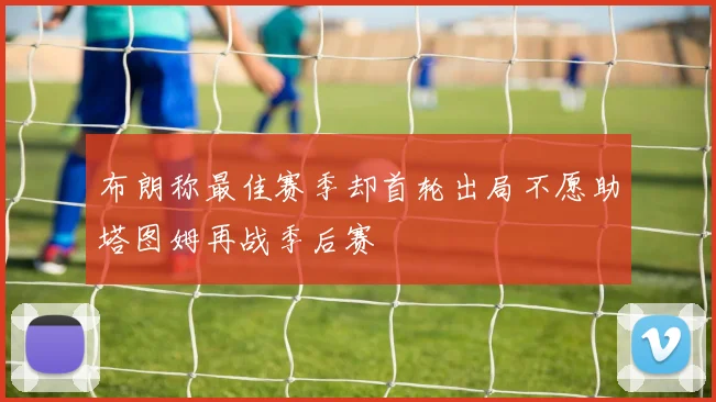 布朗称最佳赛季却首轮出局不愿助塔图姆再战季后赛