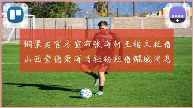 铜梁龙官方宣布张海轩王皓文租借山西崇德荣海马钰钧租借鲲城消息